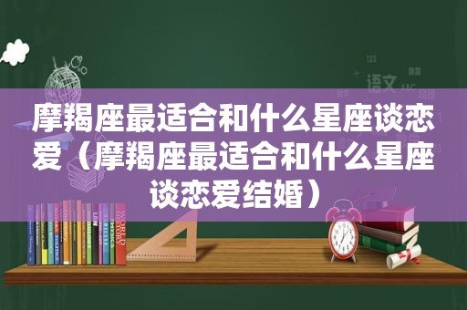 摩羯座最适合和什么星座谈恋爱（摩羯座最适合和什么星座谈恋爱结婚）