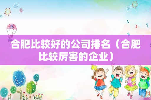 合肥比较好的公司排名（合肥比较厉害的企业）