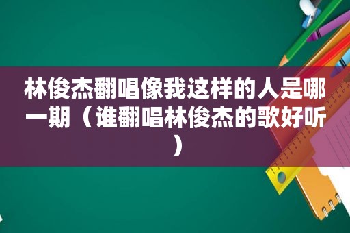 林俊杰翻唱像我这样的人是哪一期（谁翻唱林俊杰的歌好听）