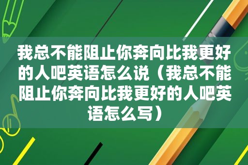 我总不能阻止你奔向比我更好的人吧英语怎么说（我总不能阻止你奔向比我更好的人吧英语怎么写）