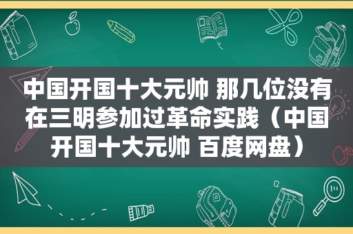 中国开国十大元帅 那几位没有在三明参加过革命实践（中国开国十大元帅 百度网盘）