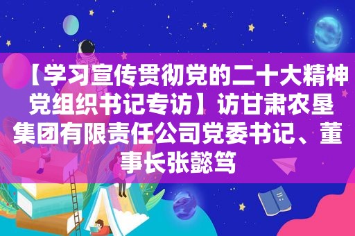 【学习宣传贯彻党的二十大精神 党组织书记专访】访甘肃农垦集团有限责任公司党委书记、董事长张懿笃