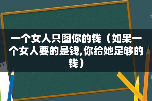 一个女人只图你的钱（如果一个女人要的是钱,你给她足够的钱）