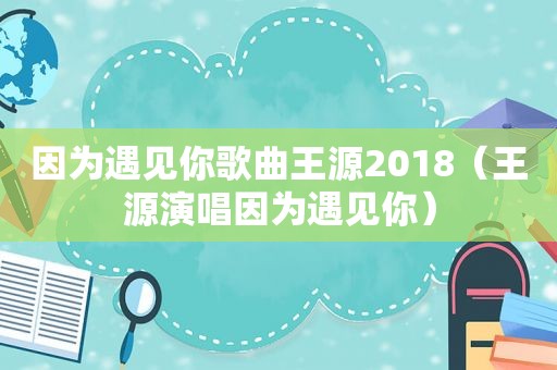 因为遇见你歌曲王源2018（王源演唱因为遇见你）