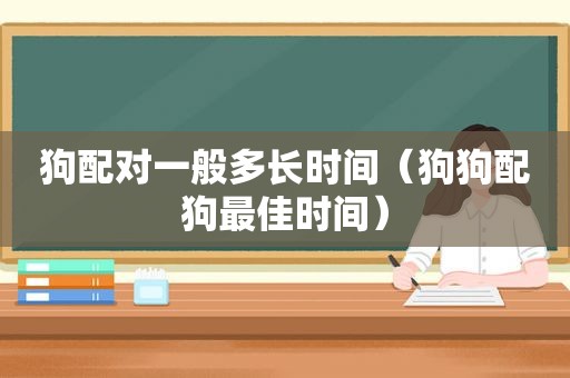 狗配对一般多长时间（狗狗配狗最佳时间）