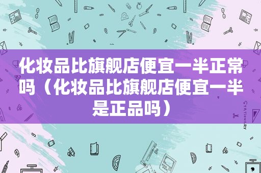 化妆品比旗舰店便宜一半正常吗（化妆品比旗舰店便宜一半是正品吗）