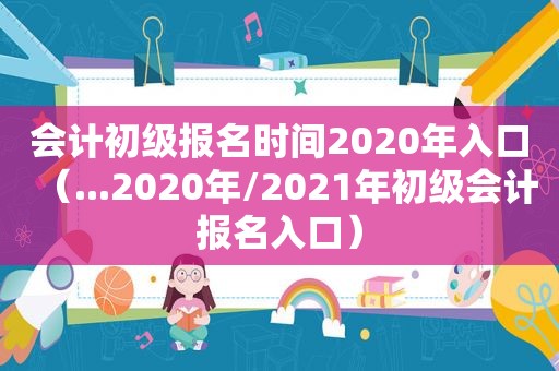 会计初级报名时间2020年入口（...2020年/2021年初级会计报名入口）