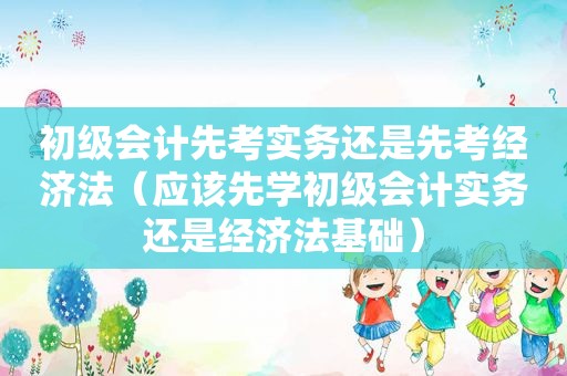 初级会计先考实务还是先考经济法（应该先学初级会计实务还是经济法基础）