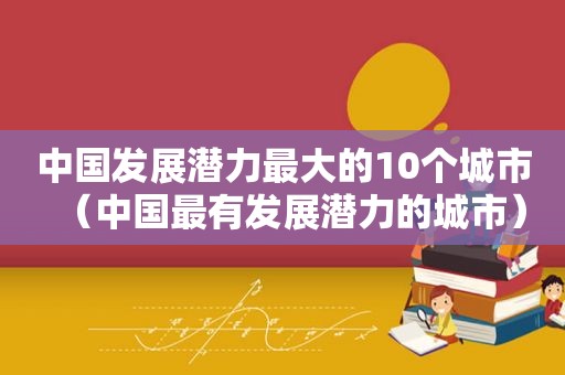 中国发展潜力最大的10个城市（中国最有发展潜力的城市）