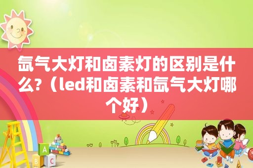 氙气大灯和卤素灯的区别是什么?（led和卤素和氙气大灯哪个好）