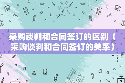 采购谈判和合同签订的区别（采购谈判和合同签订的关系）