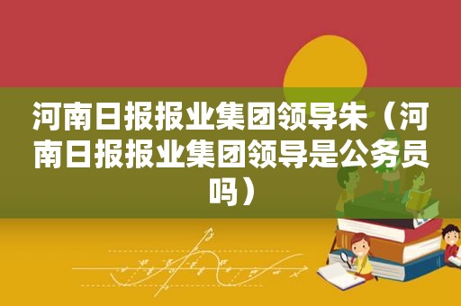 河南日报报业集团领导朱（河南日报报业集团领导是公务员吗）