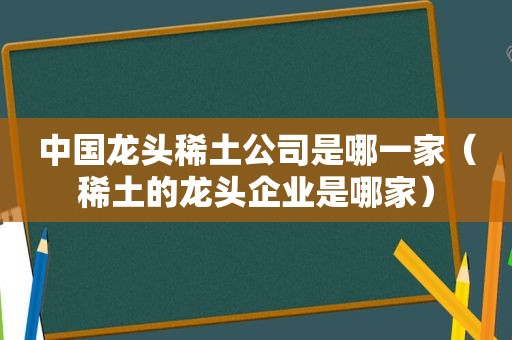 中国龙头稀土公司是哪一家（稀土的龙头企业是哪家）