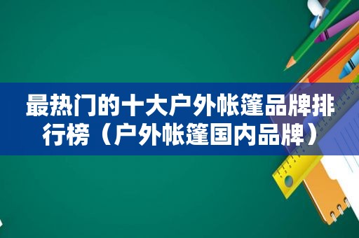 最热门的十大户外帐篷品牌排行榜（户外帐篷国内品牌）