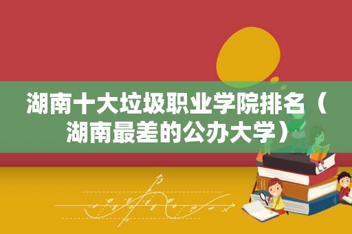 湖南十大垃圾职业学院排名（湖南最差的公办大学）