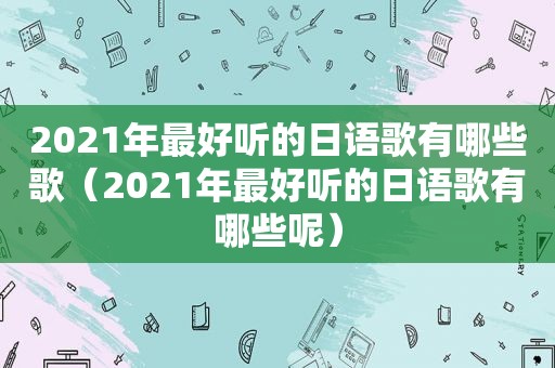 2021年最好听的日语歌有哪些歌（2021年最好听的日语歌有哪些呢）