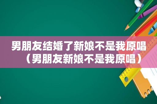 男朋友结婚了新娘不是我原唱（男朋友新娘不是我原唱）