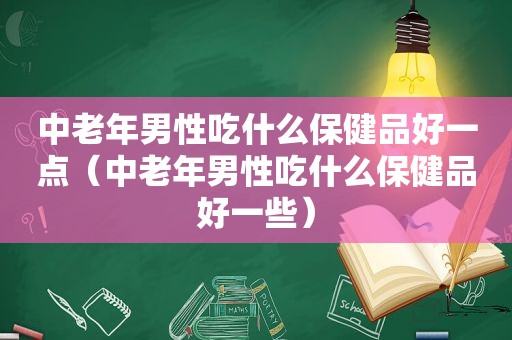 中老年男性吃什么保健品好一点（中老年男性吃什么保健品好一些）