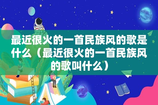 最近很火的一首民族风的歌是什么（最近很火的一首民族风的歌叫什么）