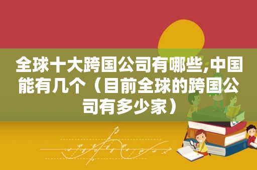 全球十大跨国公司有哪些,中国能有几个（目前全球的跨国公司有多少家）