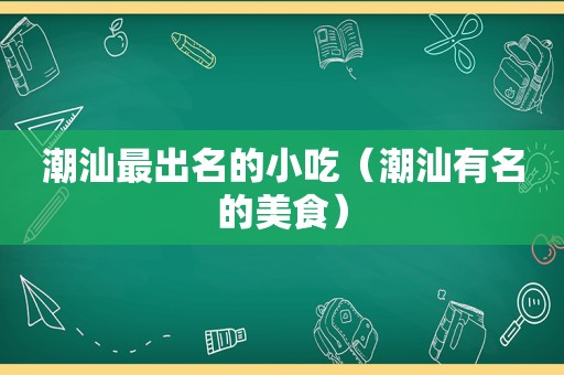 潮汕最出名的小吃（潮汕有名的美食）