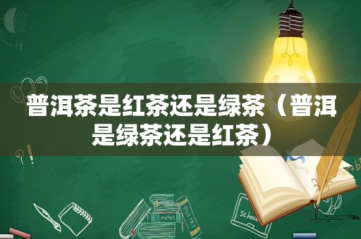 普洱茶是红茶还是绿茶（普洱是绿茶还是红茶）