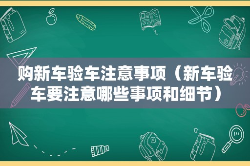 购新车验车注意事项（新车验车要注意哪些事项和细节）