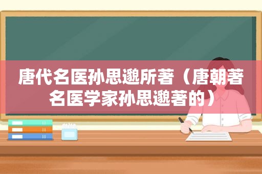 唐代名医孙思邈所著（唐朝著名医学家孙思邈著的）