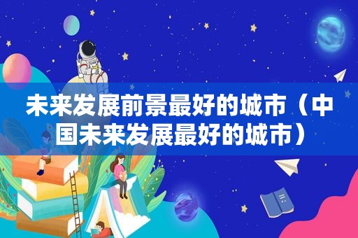 未来发展前景最好的城市（中国未来发展最好的城市）