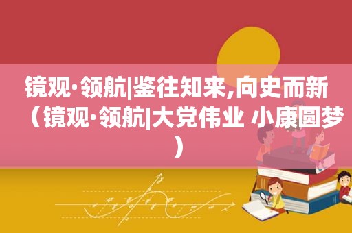 镜观·领航|鉴往知来,向史而新（镜观·领航|大党伟业 小康圆梦）