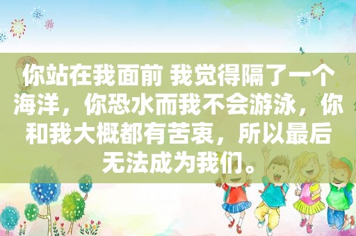 你站在我面前 我觉得隔了一个海洋，你恐水而我不会游泳，你和我大概都有苦衷，所以最后无法成为我们。