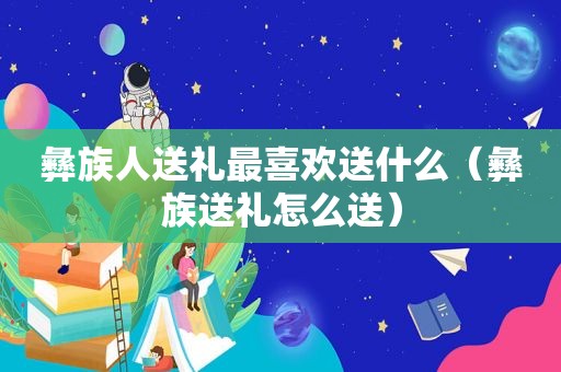 彝族人送礼最喜欢送什么（彝族送礼怎么送）