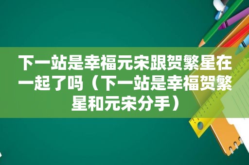 下一站是幸福元宋跟贺繁星在一起了吗（下一站是幸福贺繁星和元宋分手）