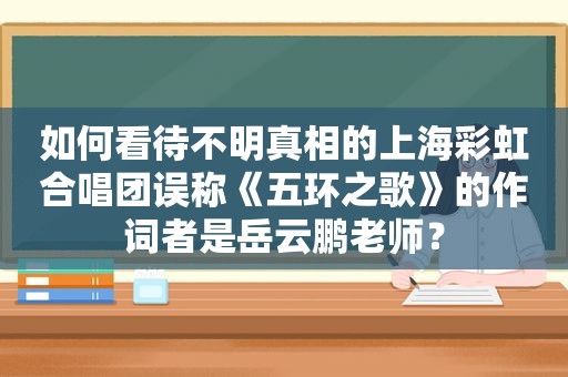 如何看待不明真相的上海彩虹合唱团误称《五环之歌》的作词者是岳云鹏老师？