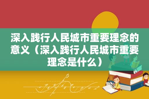 深入践行人民城市重要理念的意义（深入践行人民城市重要理念是什么）