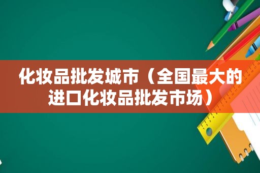 化妆品批发城市（全国最大的进口化妆品批发市场）