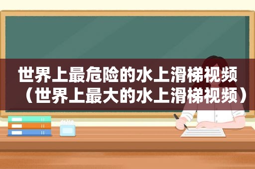 世界上最危险的水上滑梯视频（世界上最大的水上滑梯视频）