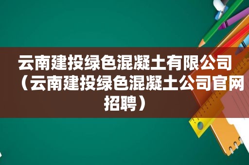 云南建投绿色混凝土有限公司（云南建投绿色混凝土公司官网招聘）