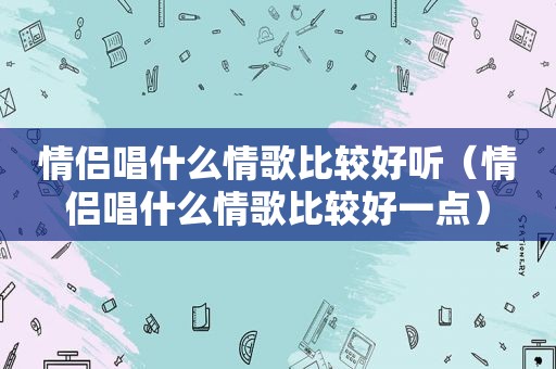 情侣唱什么情歌比较好听（情侣唱什么情歌比较好一点）