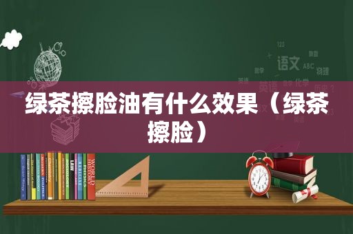 绿茶擦脸油有什么效果（绿茶擦脸）