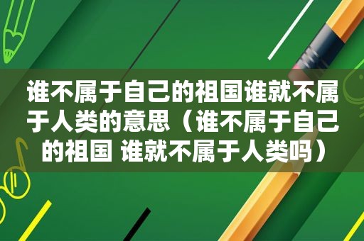 谁不属于自己的祖国谁就不属于人类的意思（谁不属于自己的祖国 谁就不属于人类吗）