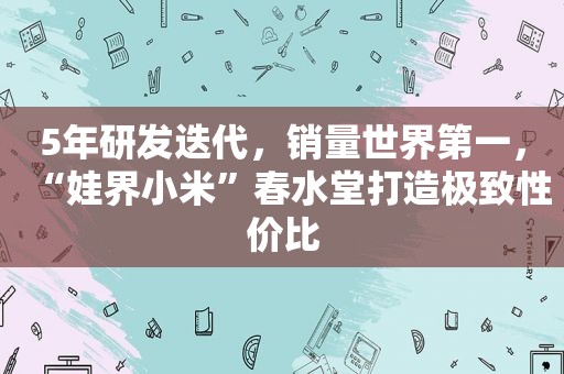 5年研发迭代，销量世界第一，“娃界小米”春水堂打造极致性价比