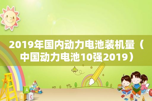 2019年国内动力电池装机量（中国动力电池10强2019）