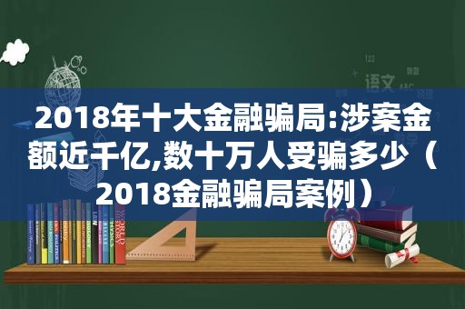 2018年十大金融骗局:涉案金额近千亿,数十万人受骗多少（2018金融骗局案例）