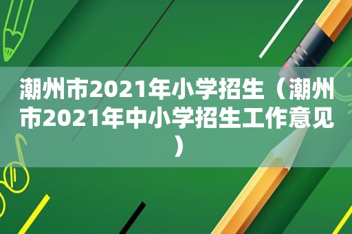 潮州市2021年小学招生（潮州市2021年中小学招生工作意见）