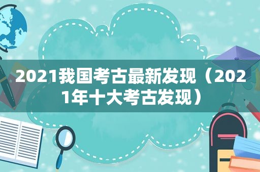 2021我国考古最新发现（2021年十大考古发现）