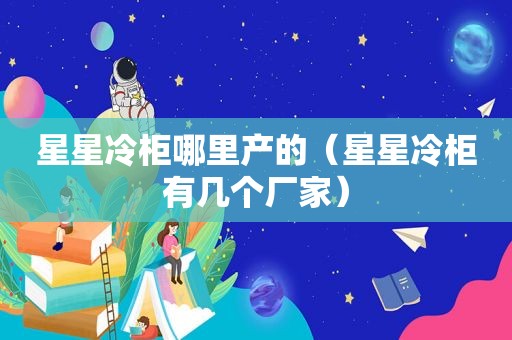 星星冷柜哪里产的（星星冷柜有几个厂家）