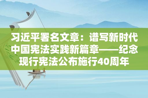  *** 署名文章：谱写新时代中国宪法实践新篇章——纪念现行宪法公布施行40周年