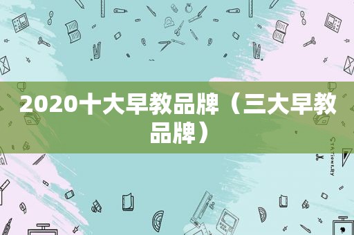 2020十大早教品牌（三大早教品牌）