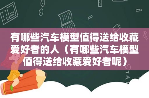 有哪些汽车模型值得送给收藏爱好者的人（有哪些汽车模型值得送给收藏爱好者呢）